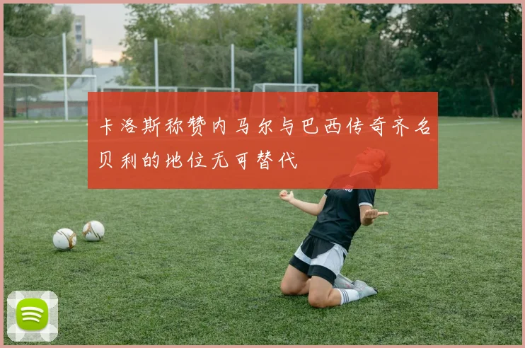 卡洛斯称赞内马尔与巴西传奇齐名贝利的地位无可替代