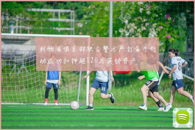 利物浦俱乐部联合警方严打黄牛行动成功扣押超120万英镑资产