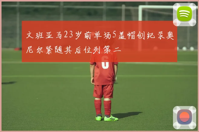 文班亚马23岁前单场5盖帽创纪录奥尼尔紧随其后位列第二