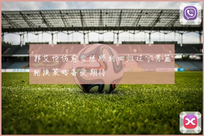 郭艾伦伤愈合练顺利回归辽宁男篮轮换策略备受期待