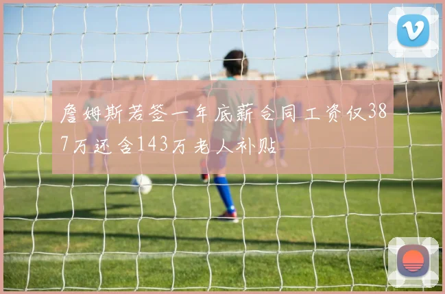 詹姆斯若签一年底薪合同工资仅387万还含143万老人补贴